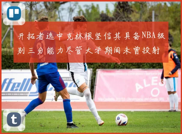 开拓者选中克林根坚信其具备NBA级别三分能力尽管大学期间未曾投射
