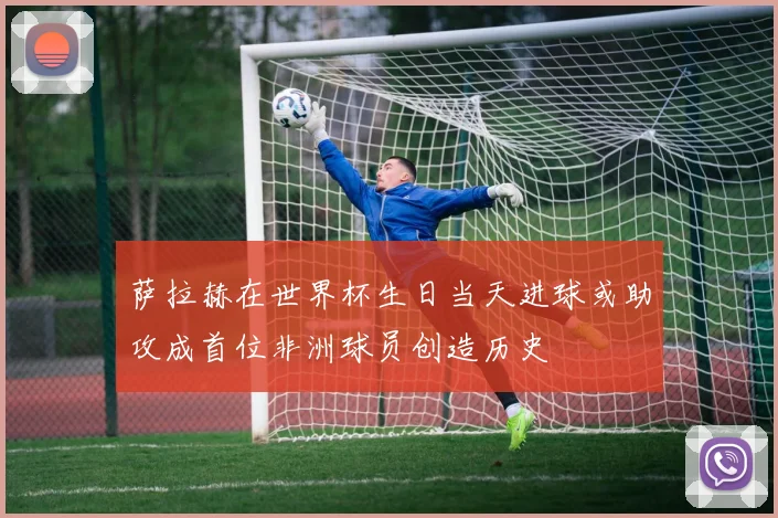 萨拉赫在世界杯生日当天进球或助攻成首位非洲球员创造历史