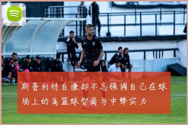 斯普利特自谦却不忘强调自己在球场上的高篮球智商与中锋实力