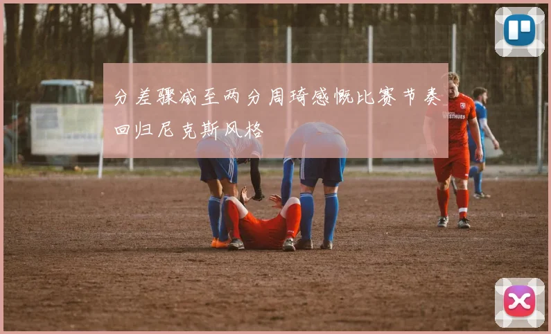 分差骤减至两分周琦感慨比赛节奏回归尼克斯风格