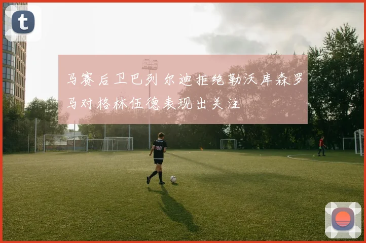 马赛后卫巴列尔迪拒绝勒沃库森罗马对格林伍德表现出关注
