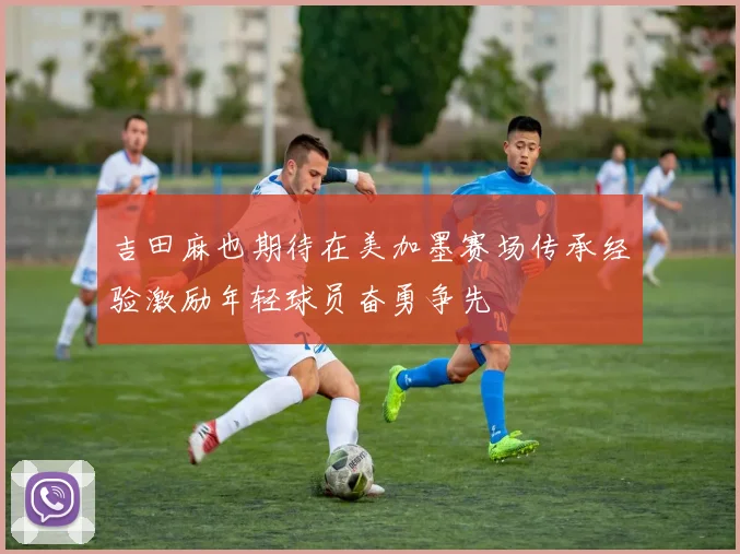 吉田麻也期待在美加墨赛场传承经验激励年轻球员奋勇争先
