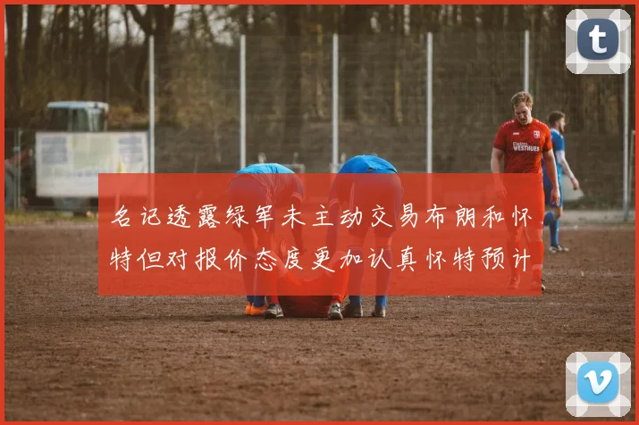 名记透露绿军未主动交易布朗和怀特但对报价态度更加认真怀特预计留队