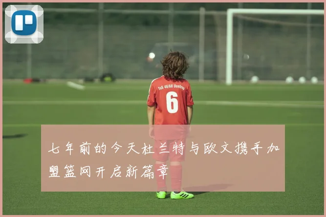 七年前的今天杜兰特与欧文携手加盟篮网开启新篇章