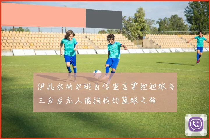 伊扎尔纳尔逊自信宣言掌控控球与三分后无人能挡我的篮球之路