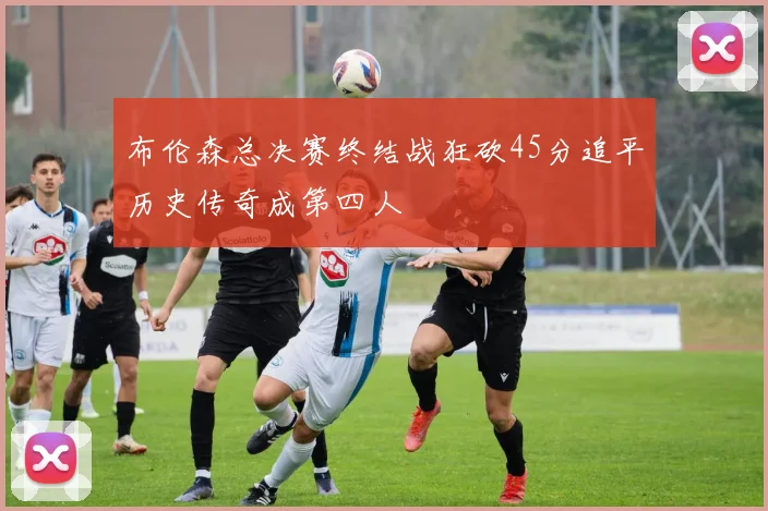 布伦森总决赛终结战狂砍45分追平历史传奇成第四人